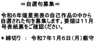 　　　　　＝自選句募集＝  令和６年煌星発表の自己作品の中から 自選された句を募集します。要領は１１月 号表紙裏をご確認ください。 　 ＊締切り　：　令和７年１月６日（月）厳守